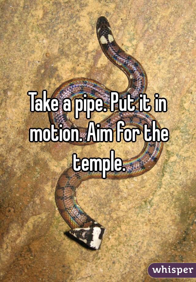 Take a pipe. Put it in motion. Aim for the temple.