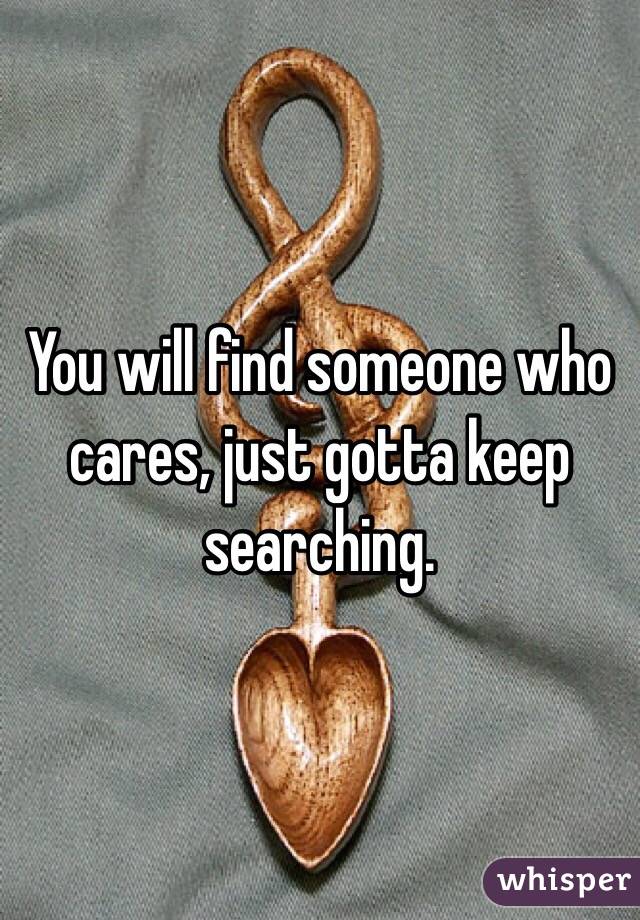 You will find someone who cares, just gotta keep searching.