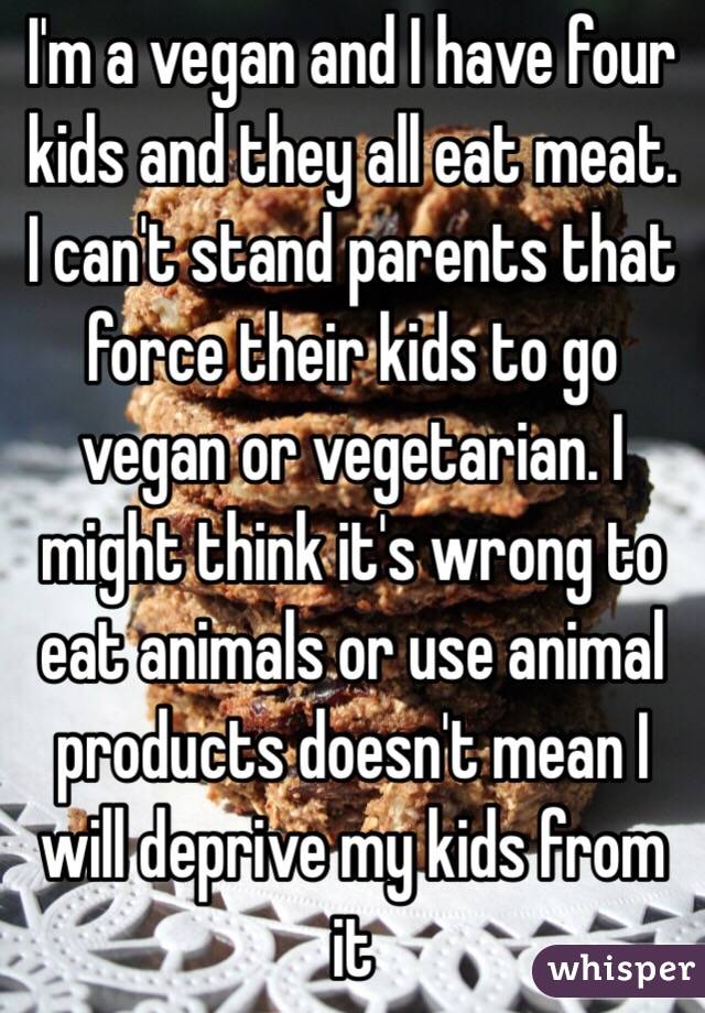 I'm a vegan and I have four kids and they all eat meat. I can't stand parents that force their kids to go vegan or vegetarian. I might think it's wrong to eat animals or use animal products doesn't mean I will deprive my kids from it 