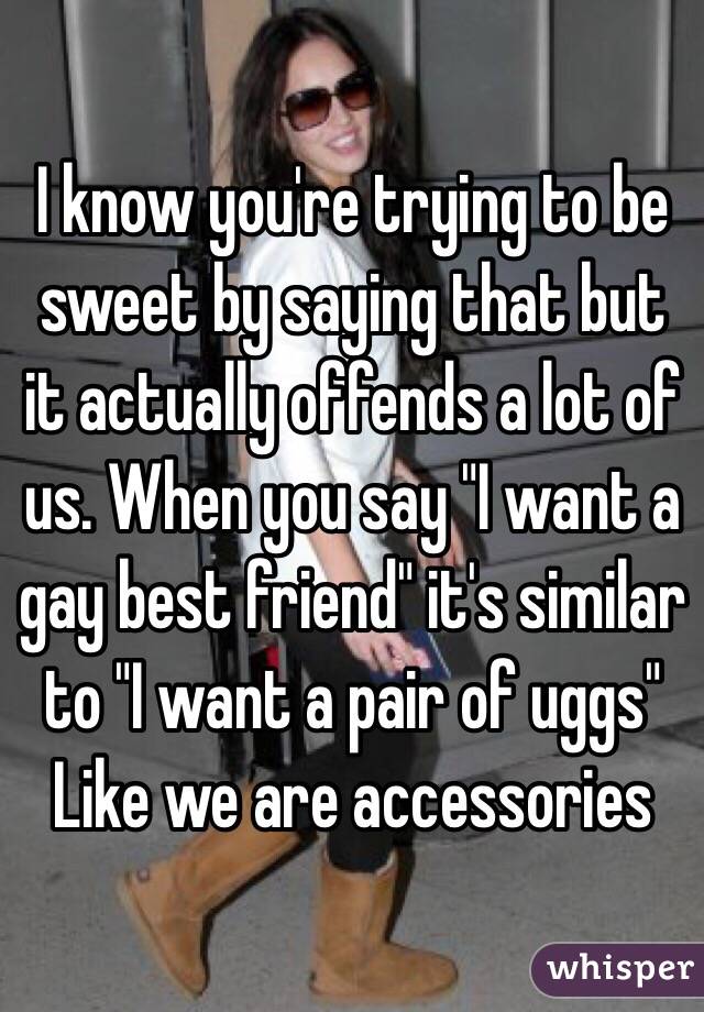 I know you're trying to be sweet by saying that but it actually offends a lot of us. When you say "I want a gay best friend" it's similar to "I want a pair of uggs"
Like we are accessories