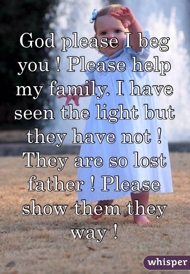 God please I beg you ! Please help my family. I have seen the light but they have not ! They are so lost father ! Please show them they way !