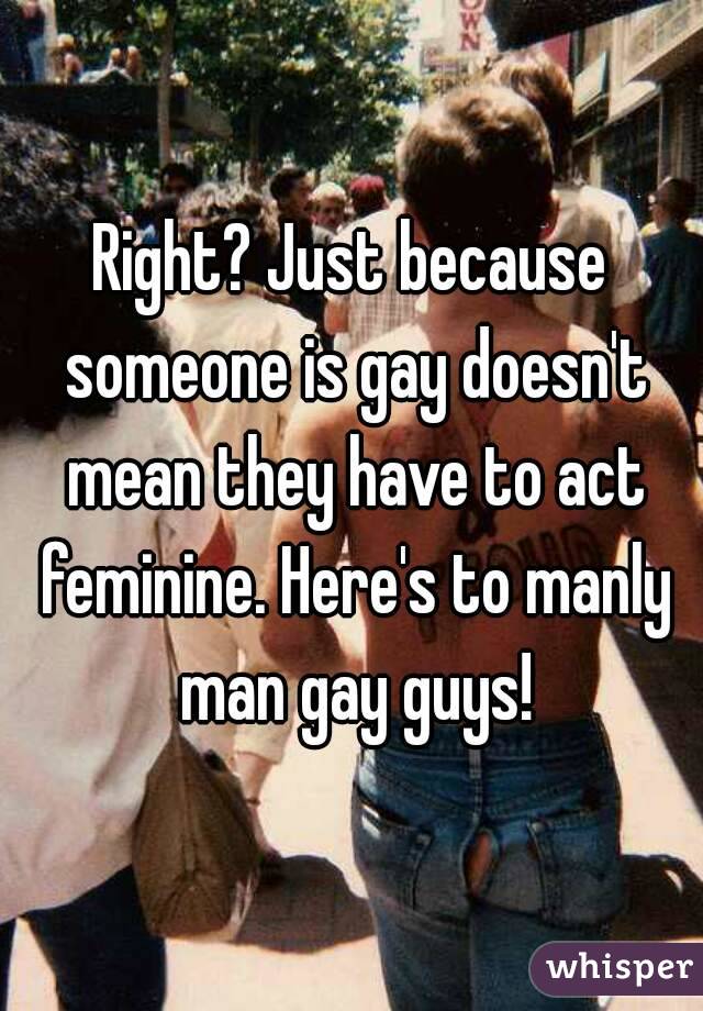 Right? Just because someone is gay doesn't mean they have to act feminine. Here's to manly man gay guys!