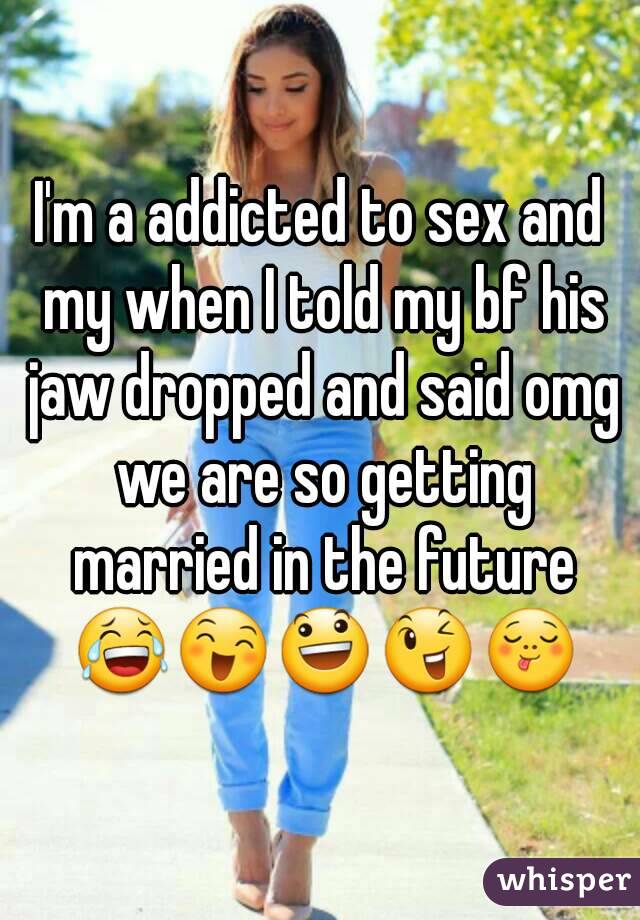I'm a addicted to sex and my when I told my bf his jaw dropped and said omg we are so getting married in the future 😂😄😃😉😋