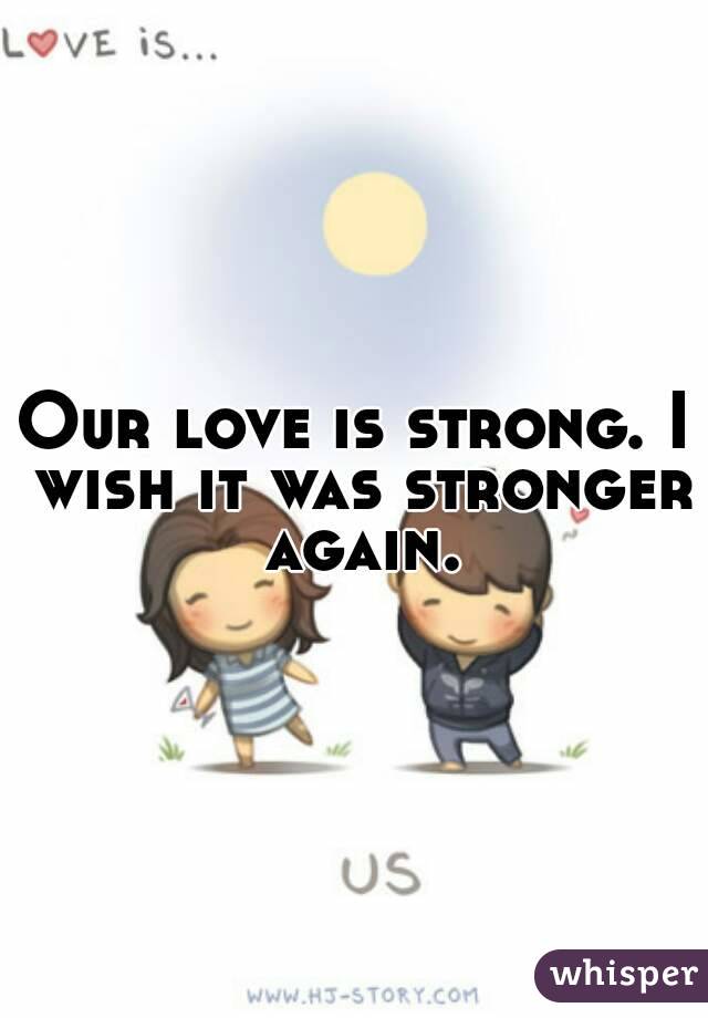 Our love is strong. I wish it was stronger again.