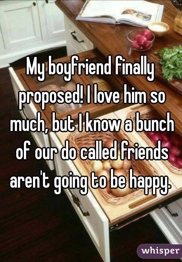 My boyfriend finally proposed! I love him so much, but I know a bunch of our do called friends aren't going to be happy. 