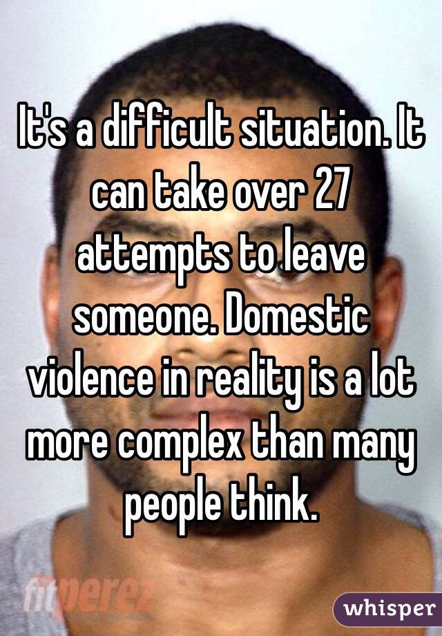 It's a difficult situation. It can take over 27 attempts to leave someone. Domestic violence in reality is a lot more complex than many people think.