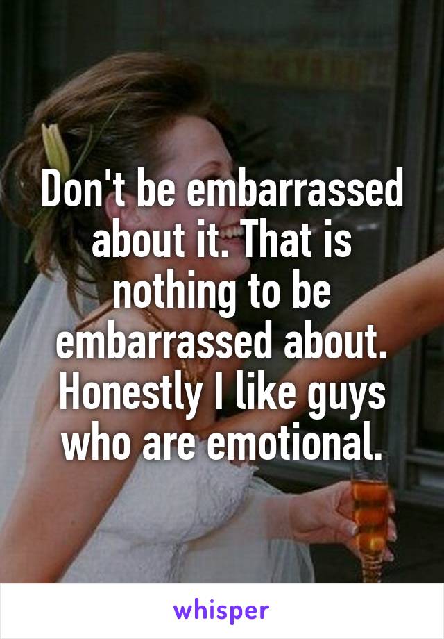 Don't be embarrassed about it. That is nothing to be embarrassed about. Honestly I like guys who are emotional.