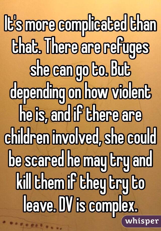 It's more complicated than that. There are refuges she can go to. But depending on how violent he is, and if there are children involved, she could be scared he may try and kill them if they try to leave. DV is complex.