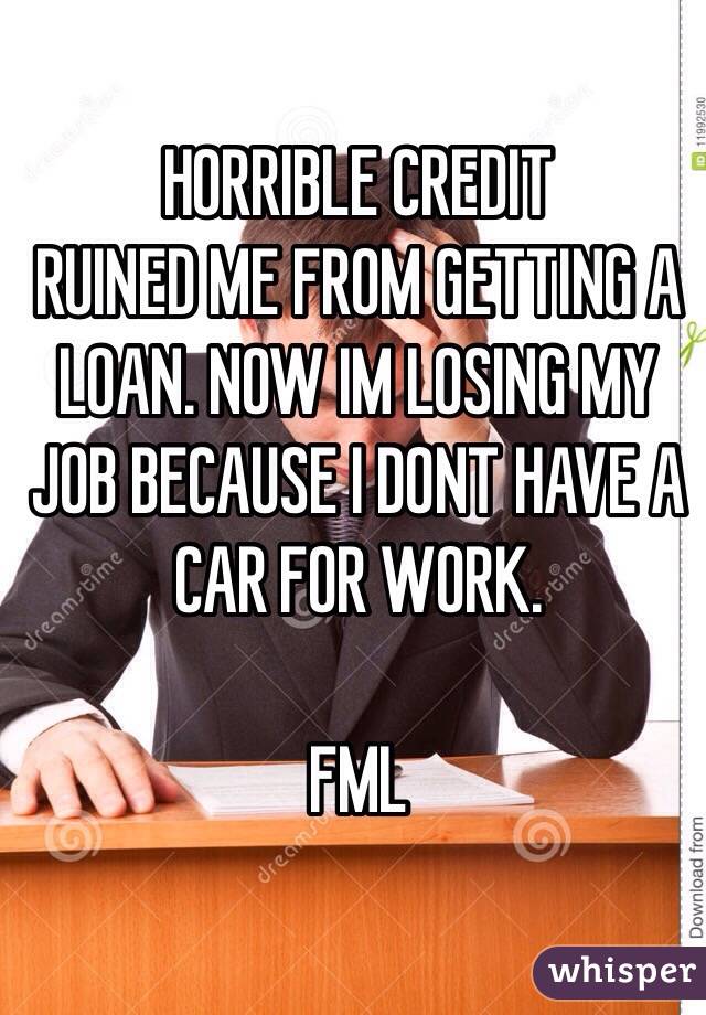 HORRIBLE CREDIT 
RUINED ME FROM GETTING A LOAN. NOW IM LOSING MY JOB BECAUSE I DONT HAVE A CAR FOR WORK.

FML