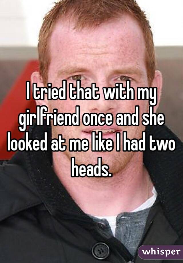 I tried that with my girlfriend once and she looked at me like I had two heads.