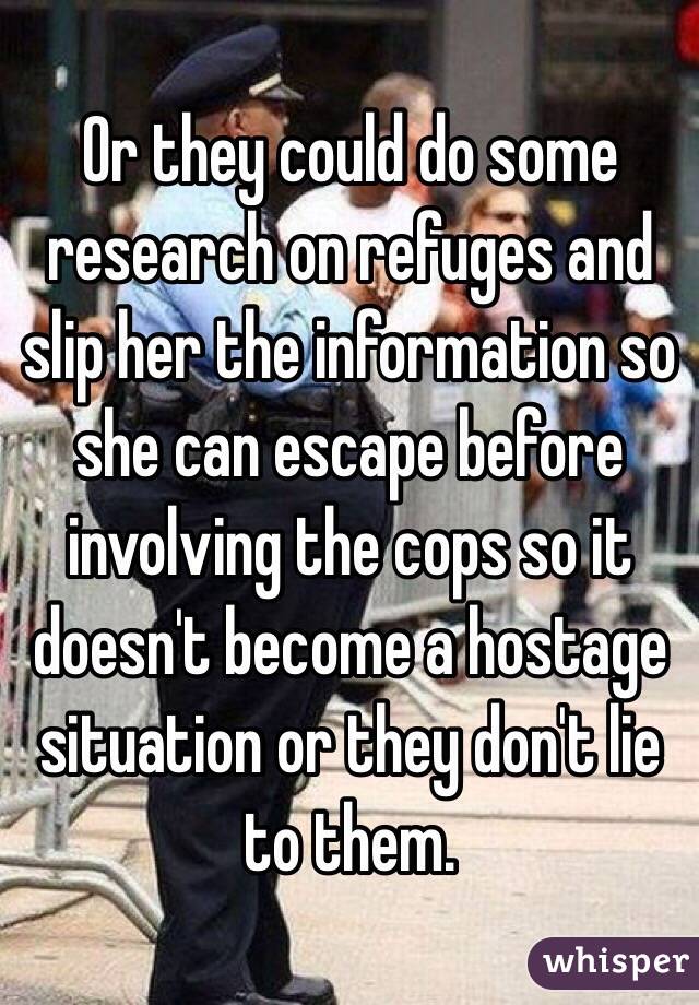 Or they could do some research on refuges and slip her the information so she can escape before involving the cops so it doesn't become a hostage situation or they don't lie to them.