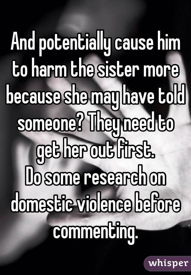 And potentially cause him to harm the sister more because she may have told someone? They need to get her out first. 
Do some research on domestic violence before commenting.