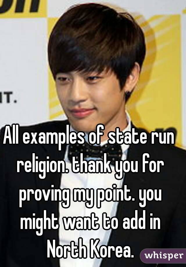 All examples of state run religion. thank you for proving my point. you might want to add in North Korea.