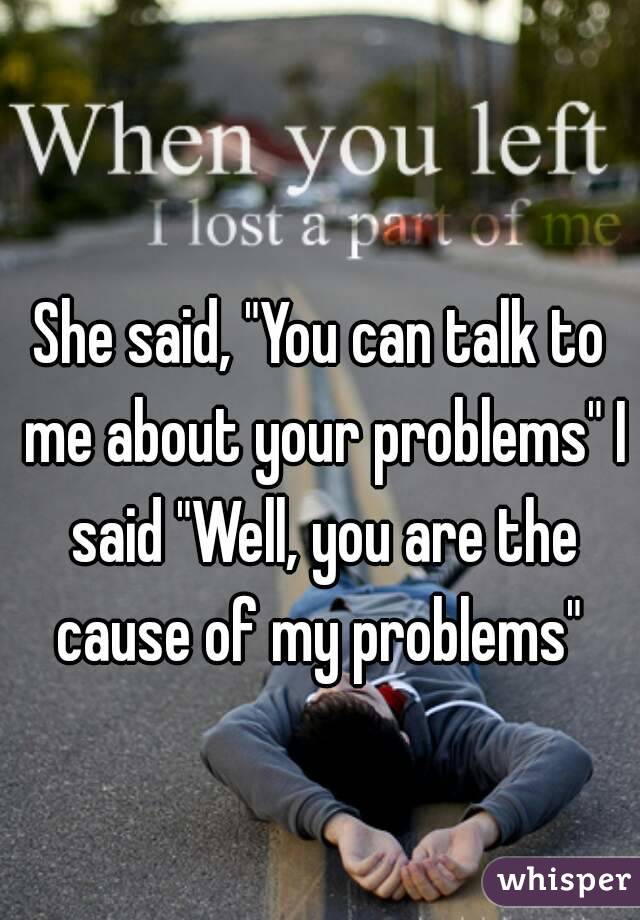 She said, "You can talk to me about your problems" I said "Well, you are the cause of my problems" 