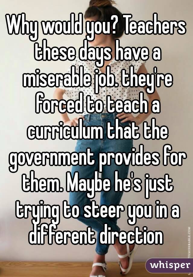 Why would you? Teachers these days have a miserable job. they're forced to teach a curriculum that the government provides for them. Maybe he's just trying to steer you in a different direction 
