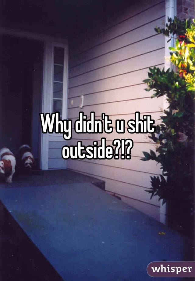 Why didn't u shit outside?!? 