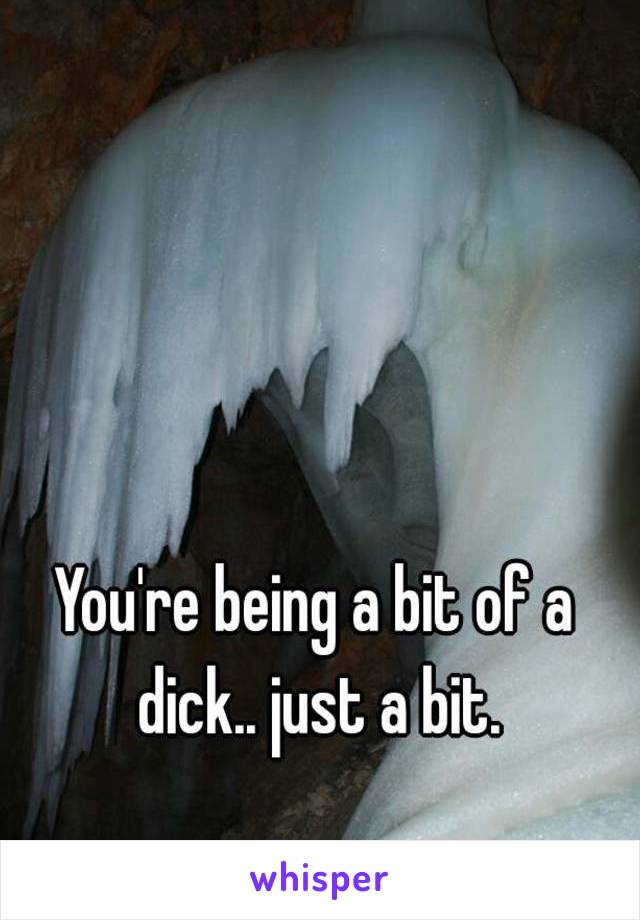 You're being a bit of a dick.. just a bit.