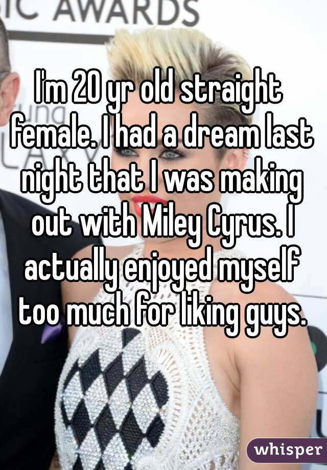 I'm 20 yr old straight female. I had a dream last night that I was making out with Miley Cyrus. I actually enjoyed myself too much for liking guys.