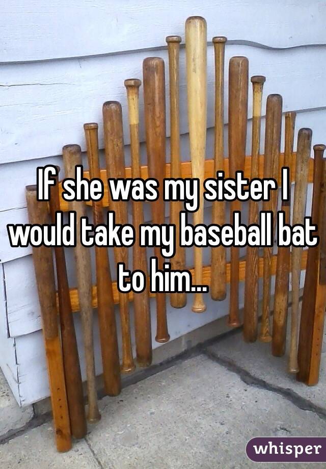 If she was my sister I would take my baseball bat to him...