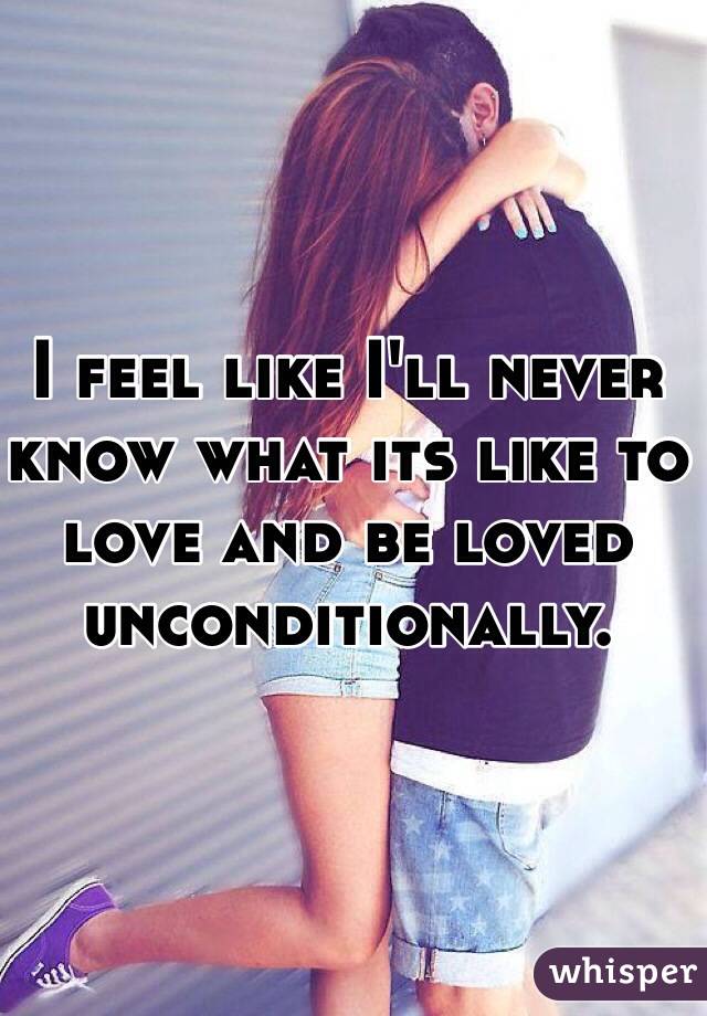 I feel like I'll never know what its like to love and be loved unconditionally. 