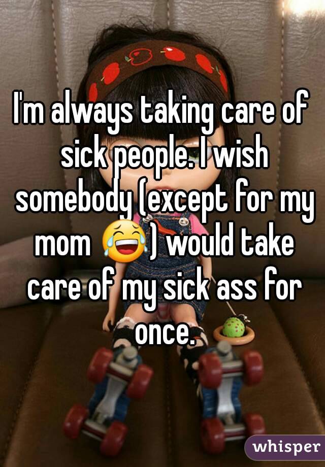 I'm always taking care of sick people. I wish somebody (except for my mom 😂) would take care of my sick ass for once.