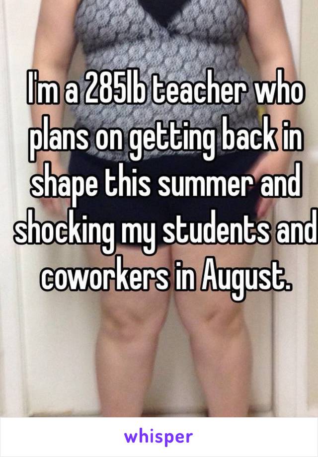 I'm a 285lb teacher who plans on getting back in shape this summer and  shocking my students and coworkers in August. 