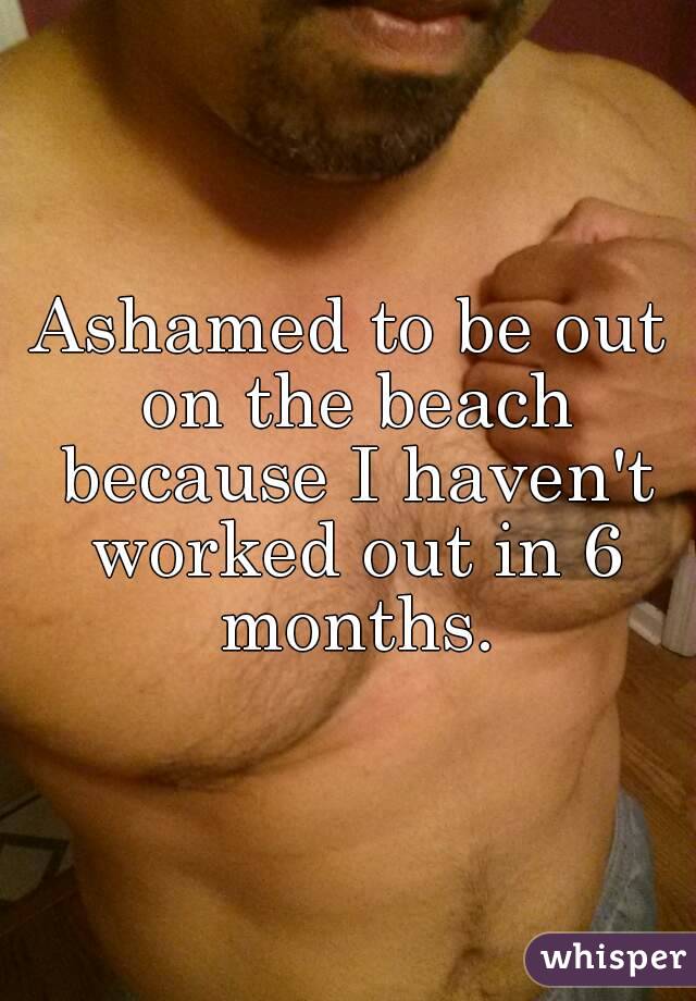 Ashamed to be out on the beach because I haven't worked out in 6 months.