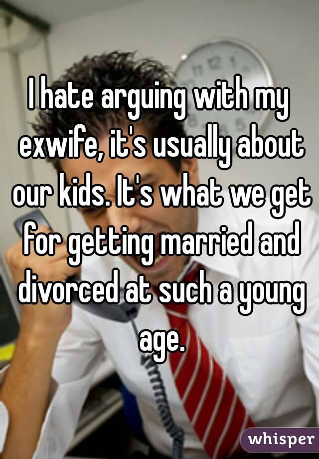 I hate arguing with my exwife, it's usually about our kids. It's what we get for getting married and divorced at such a young age.