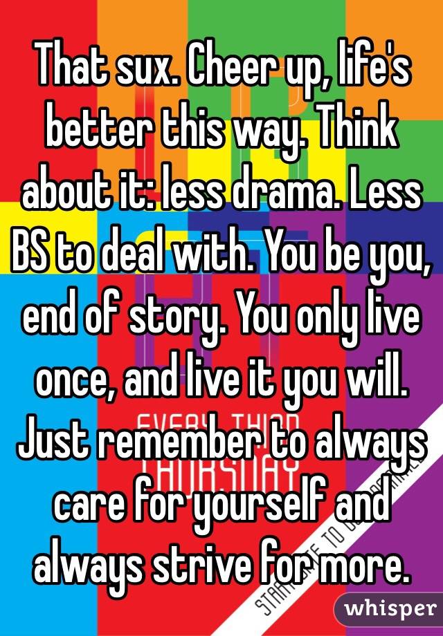 That sux. Cheer up, life's better this way. Think about it: less drama. Less BS to deal with. You be you, end of story. You only live once, and live it you will. Just remember to always care for yourself and always strive for more. 