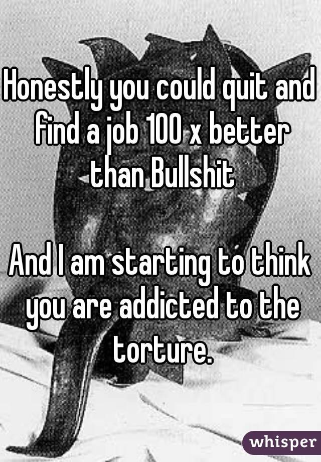 Honestly you could quit and find a job 100 x better than Bullshit

And I am starting to think you are addicted to the torture.