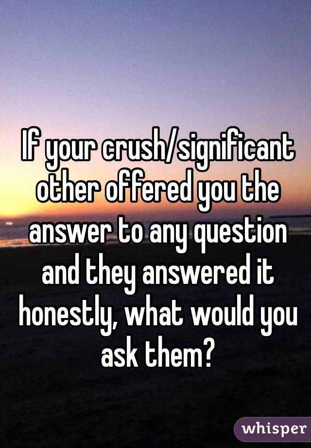 If your crush/significant other offered you the answer to any question and they answered it honestly, what would you ask them? 