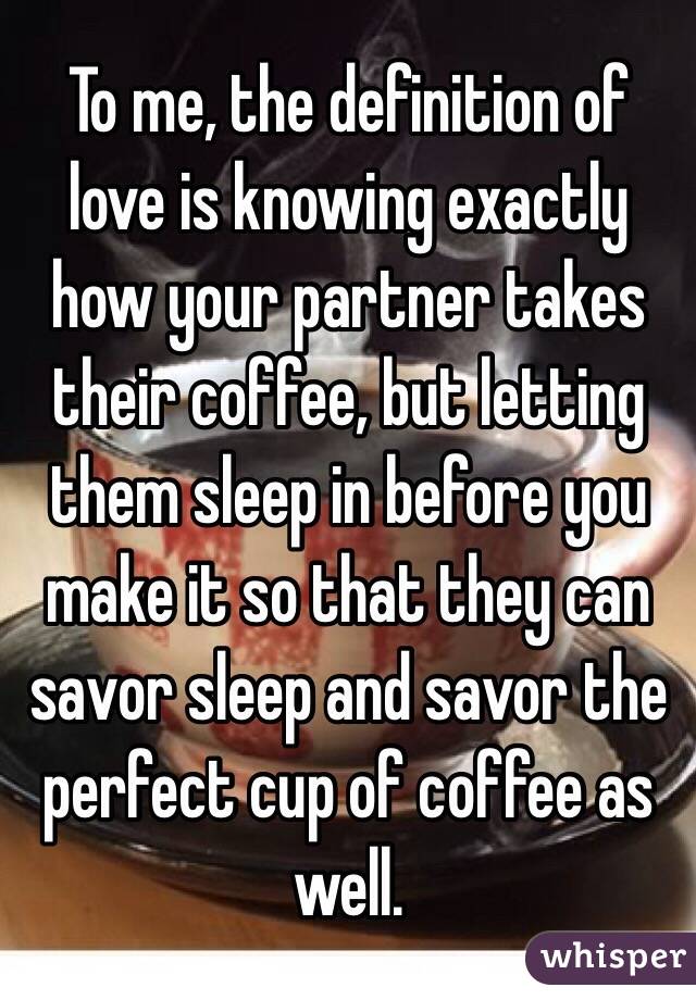 To me, the definition of love is knowing exactly how your partner takes their coffee, but letting them sleep in before you make it so that they can savor sleep and savor the perfect cup of coffee as well.