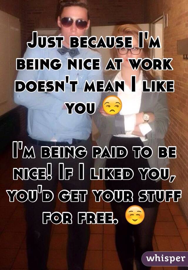 Just because I'm being nice at work doesn't mean I like you 😒 

I'm being paid to be nice! If I liked you, you'd get your stuff for free. ☺️