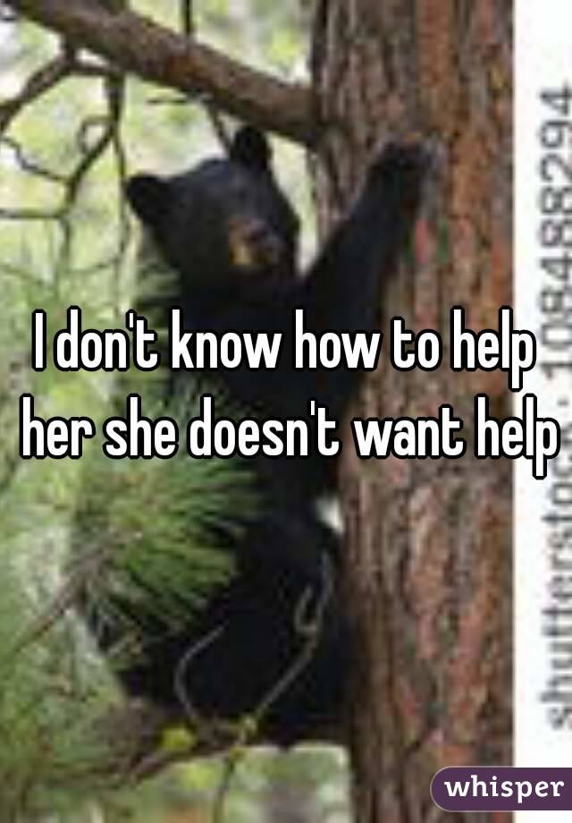 I don't know how to help her she doesn't want help