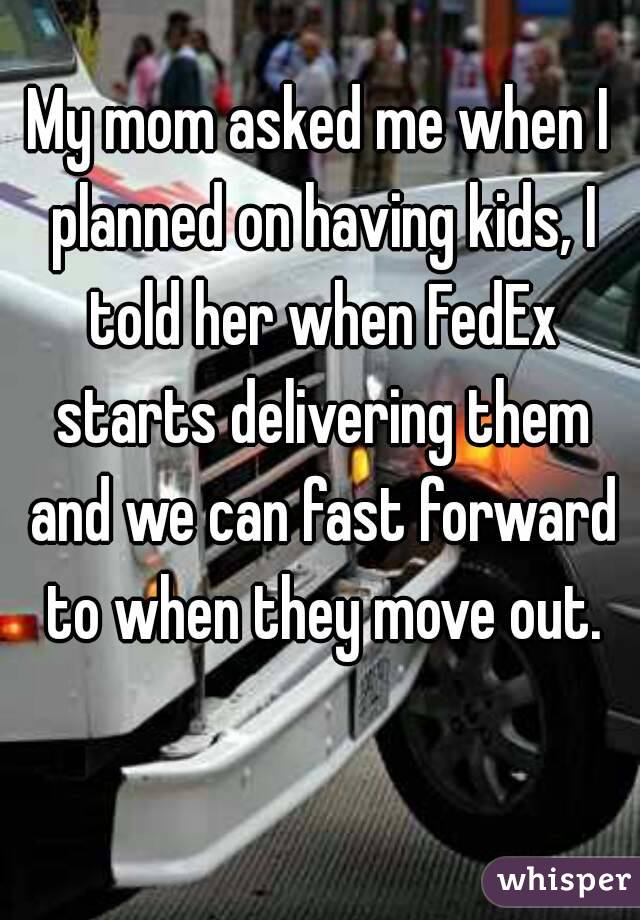 My mom asked me when I planned on having kids, I told her when FedEx starts delivering them and we can fast forward to when they move out.