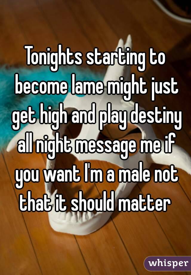 Tonights starting to become lame might just get high and play destiny all night message me if you want I'm a male not that it should matter 