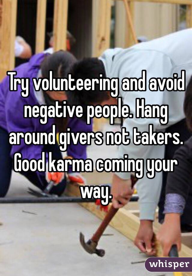 Try volunteering and avoid negative people. Hang around givers not takers. Good karma coming your way. 