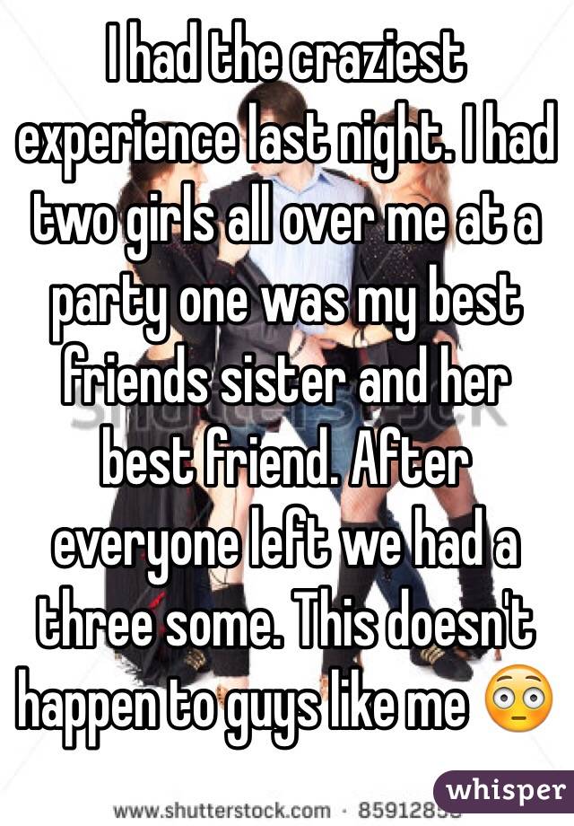 I had the craziest experience last night. I had two girls all over me at a party one was my best friends sister and her best friend. After everyone left we had a three some. This doesn't happen to guys like me 😳
