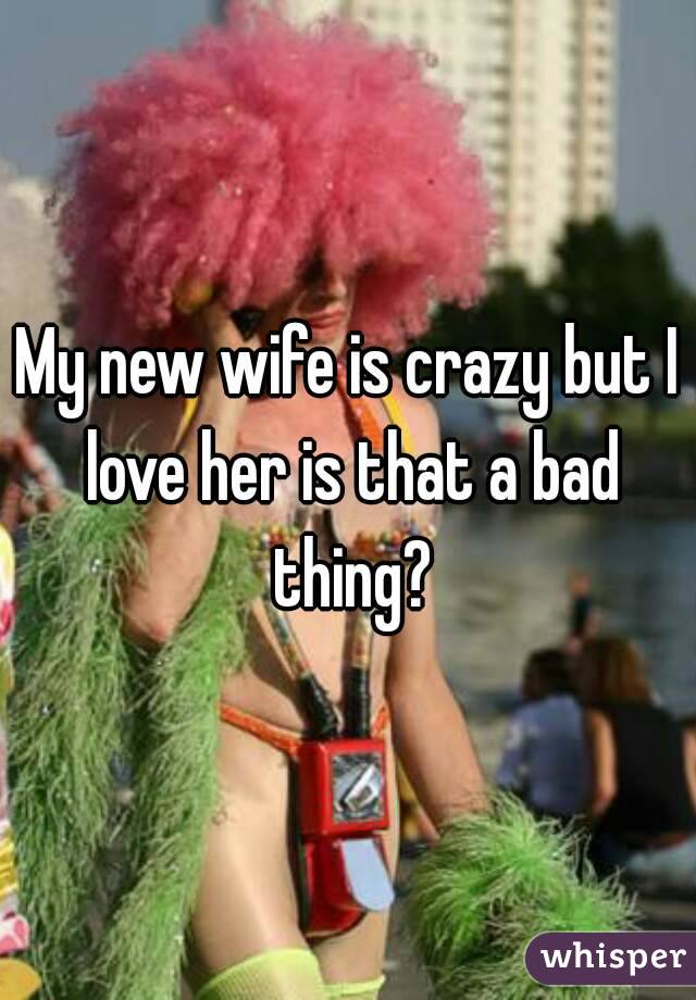 My new wife is crazy but I love her is that a bad thing?