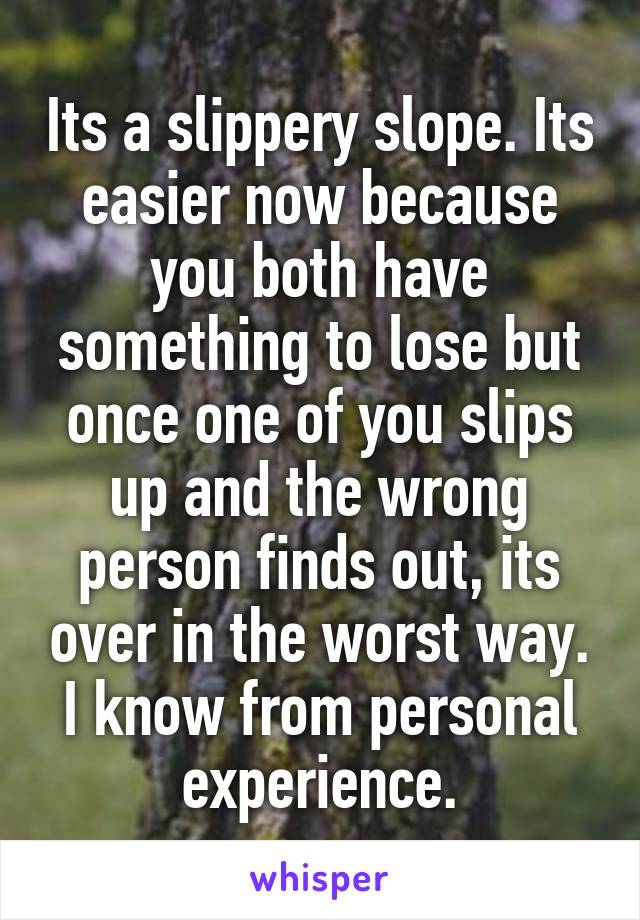 Its a slippery slope. Its easier now because you both have something to lose but once one of you slips up and the wrong person finds out, its over in the worst way. I know from personal experience.