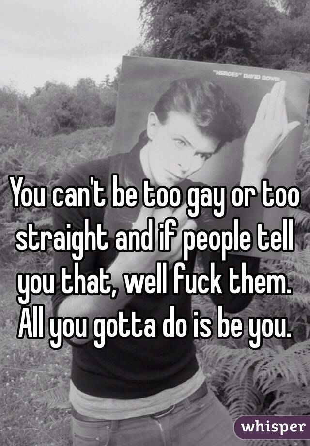 You can't be too gay or too straight and if people tell you that, well fuck them.  All you gotta do is be you.