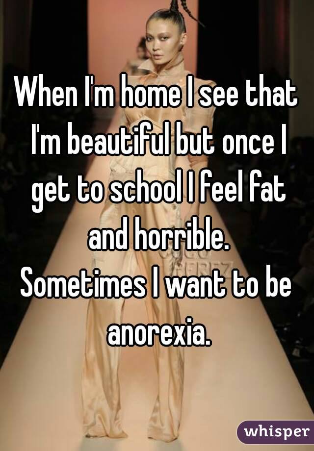 When I'm home I see that I'm beautiful but once I get to school I feel fat and horrible.
Sometimes I want to be anorexia.