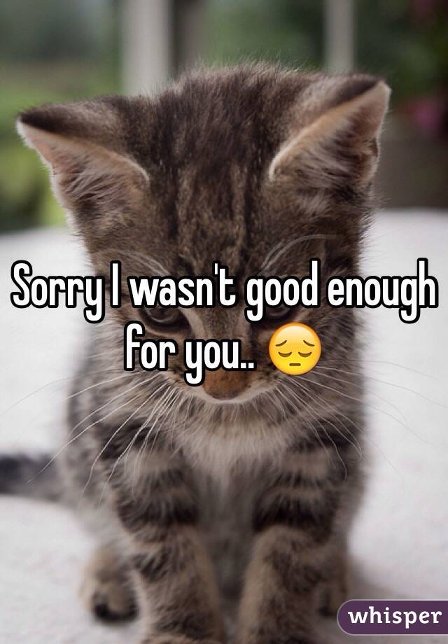 Sorry I wasn't good enough for you.. 😔