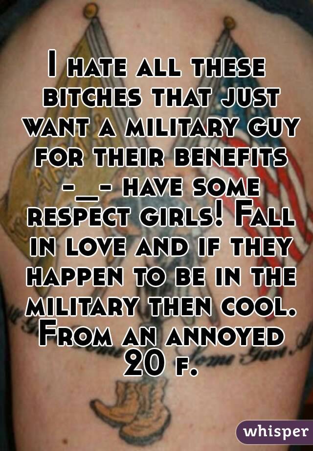 I hate all these bitches that just want a military guy for their benefits -_- have some respect girls! Fall in love and if they happen to be in the military then cool. From an annoyed 20 f.