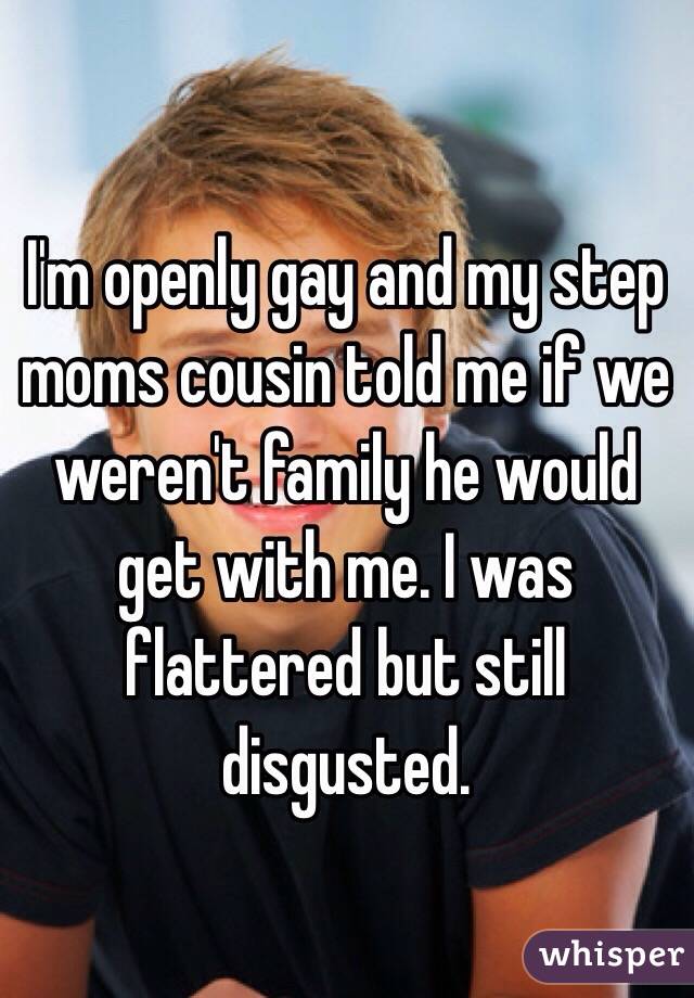 I'm openly gay and my step moms cousin told me if we weren't family he would get with me. I was flattered but still disgusted.