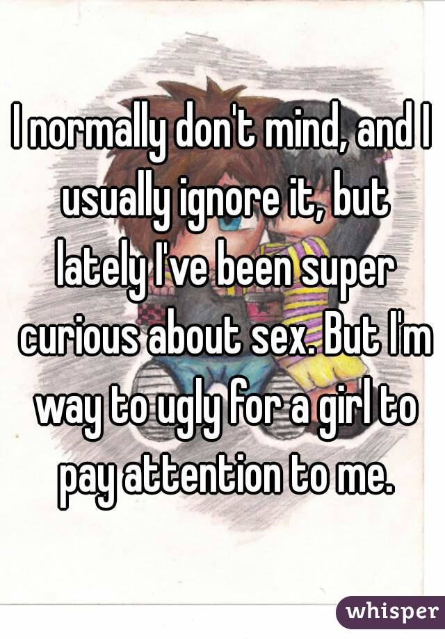 I normally don't mind, and I usually ignore it, but lately I've been super curious about sex. But I'm way to ugly for a girl to pay attention to me.