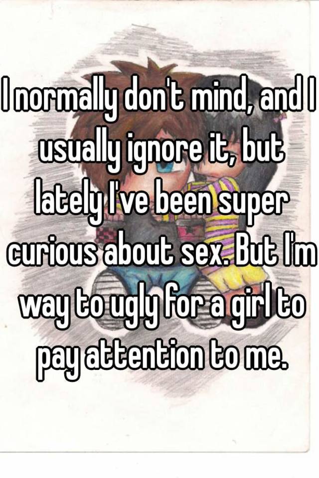 I normally don't mind, and I usually ignore it, but lately I've been super curious about sex. But I'm way to ugly for a girl to pay attention to me.