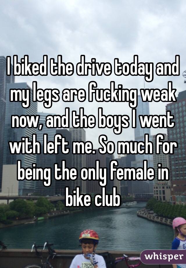 I biked the drive today and my legs are fucking weak now, and the boys I went with left me. So much for being the only female in bike club