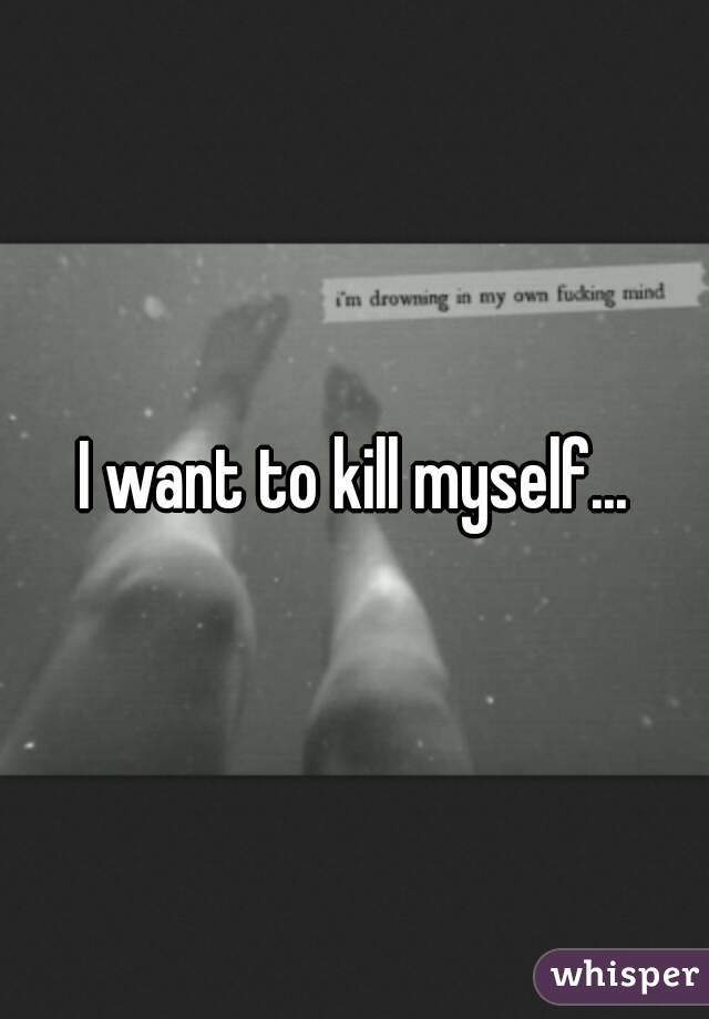 I want to kill myself...