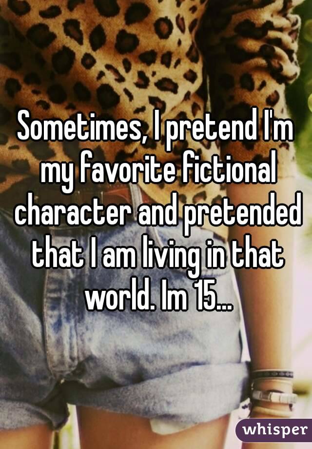 Sometimes, I pretend I'm my favorite fictional character and pretended that I am living in that world. Im 15...